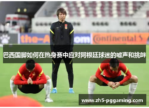 巴西国脚如何在热身赛中应对阿根廷球迷的嘘声和挑衅