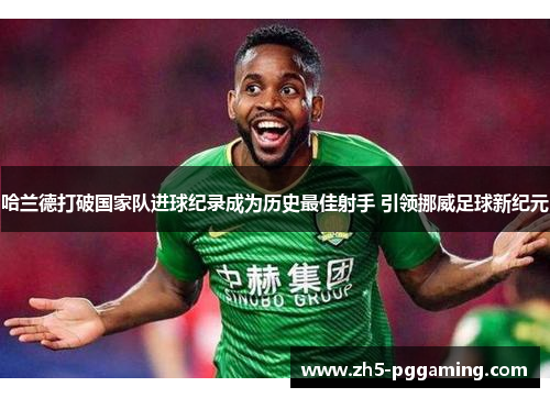 哈兰德打破国家队进球纪录成为历史最佳射手 引领挪威足球新纪元