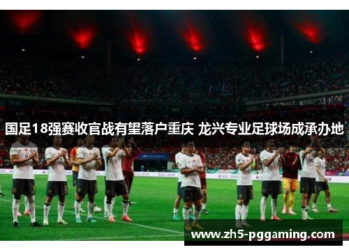 国足18强赛收官战有望落户重庆 龙兴专业足球场成承办地 国足18强赛收官战有望落户重庆 龙兴专业足球场成承办地