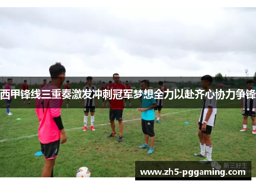 西甲锋线三重奏激发冲刺冠军梦想全力以赴齐心协力争锋