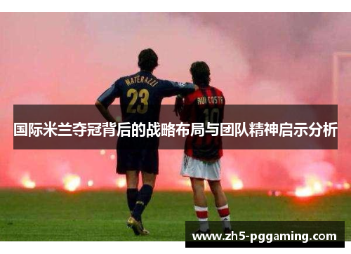 国际米兰夺冠背后的战略布局与团队精神启示分析 国际米兰夺冠背后的战略布局与团队精神启示分析