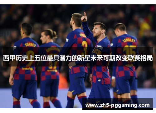 西甲历史上五位最具潜力的新星未来可期改变联赛格局 西甲历史上五位最具潜力的新星未来可期改变联赛格局