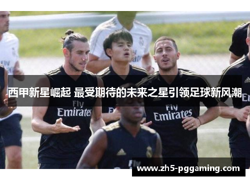 西甲新星崛起 最受期待的未来之星引领足球新风潮 西甲新星崛起 最受期待的未来之星引领足球新风潮