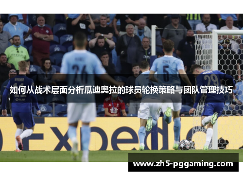 如何从战术层面分析瓜迪奥拉的球员轮换策略与团队管理技巧