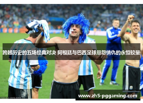 跨越历史的五场经典对决 阿根廷与巴西足球恩怨情仇的永恒较量