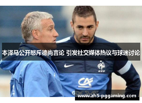 本泽马公开怒斥德尚言论 引发社交媒体热议与球迷讨论