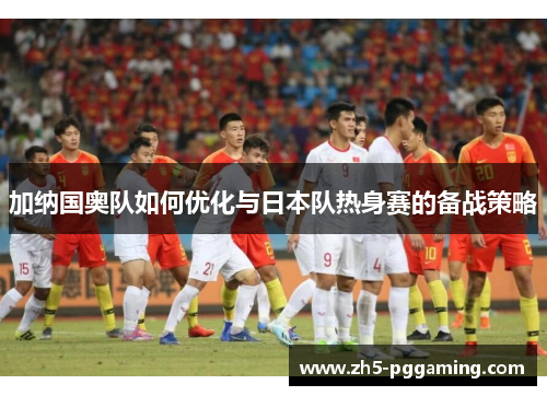 加纳国奥队如何优化与日本队热身赛的备战策略
