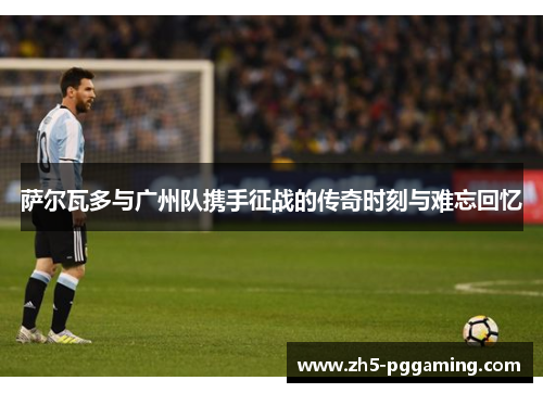 萨尔瓦多与广州队携手征战的传奇时刻与难忘回忆