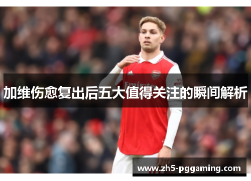 加维伤愈复出后五大值得关注的瞬间解析 加维伤愈复出后五大值得关注的瞬间解析
