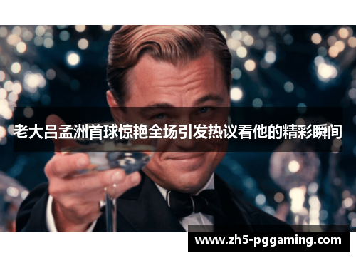 老大吕孟洲首球惊艳全场引发热议看他的精彩瞬间