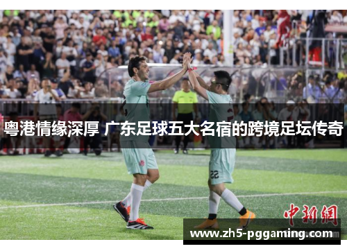 粤港情缘深厚 广东足球五大名宿的跨境足坛传奇
