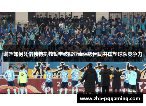 谢晖如何凭借独特执教哲学破解亚泰保级困局并重塑球队竞争力