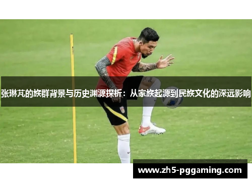 张琳芃的族群背景与历史渊源探析:从家族起源到民族文化的深远影响 张琳芃的族群背景与历史渊源探析:从家族起源到民族文化的深远影响