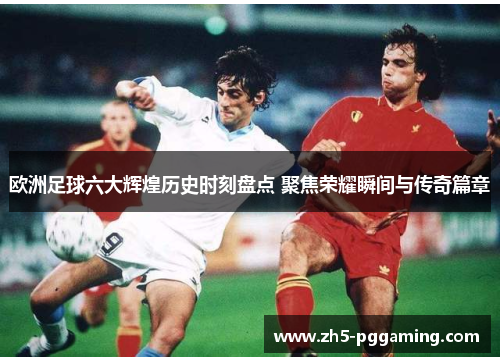 欧洲足球六大辉煌历史时刻盘点 聚焦荣耀瞬间与传奇篇章