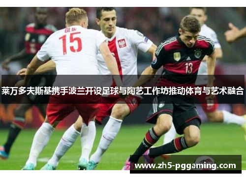 莱万多夫斯基携手波兰开设足球与陶艺工作坊推动体育与艺术融合 莱万多夫斯基携手波兰开设足球与陶艺工作坊推动体育与艺术融合