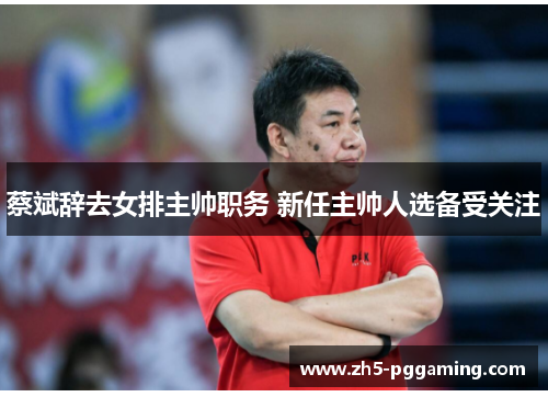 蔡斌辞去女排主帅职务 新任主帅人选备受关注