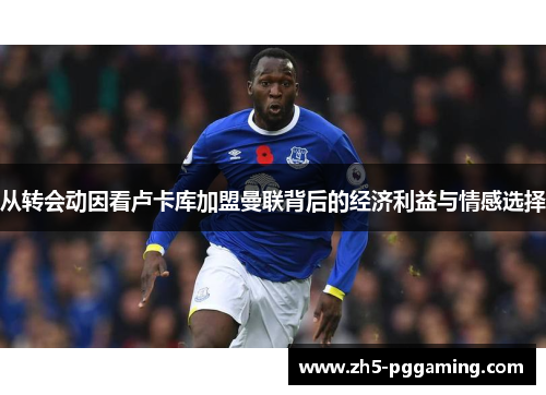 从转会动因看卢卡库加盟曼联背后的经济利益与情感选择 从转会动因看卢卡库加盟曼联背后的经济利益与情感选择
