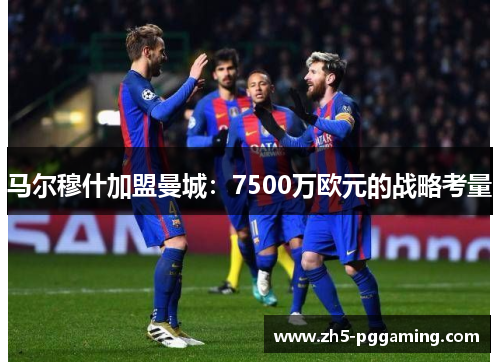 马尔穆什加盟曼城：7500万欧元的战略考量