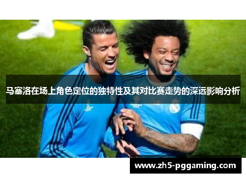 马塞洛在场上角色定位的独特性及其对比赛走势的深远影响分析